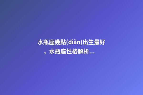 水瓶座幾點(diǎn)出生最好，水瓶座性格解析-按出生日期詳解